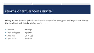 LENGTH OF ETTUBE TO BE INSERTED
Ideally if u can intubate patient under direct vision vocal cord guide should pass just behind
the vocal cord and fix tube at that mark.
 Neonate 6+ weight
 More than2 years Age/2+12
 Adult male 21-24 (22)
 Adult female 18-21 (20)
 