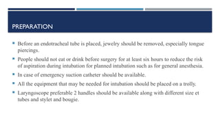 PREPARATION
 Before an endotracheal tube is placed, jewelry should be removed, especially tongue
piercings.
 People should not eat or drink before surgery for at least six hours to reduce the risk
of aspiration during intubation for planned intubation such as for general anesthesia.
 In case of emergency suction catheter should be available.
 All the equipment that may be needed for intubation should be placed on a trolly.
 Laryngoscope preferable 2 handles should be available along with different size et
tubes and stylet and bougie.
 