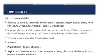 COMPLICATIONS
Short term complication
 Bleeding or Injury to the mouth, teeth or dental structures, tongue, thyroid gland, voice
box (larynx), vocal cords, windpipe (trachea), or esophagus.
 Improper placement of the endotracheal tube into the esophagus. If this goes unnoticed,
the lack of oxygen to the body could result in brain damage, cardiac arrest, or death.
 Temporary hoarseness when the tube is removed
 Infection.
 Pneumothorax (collapse of a lung).
 Aspiration of contents of the mouth or stomach during placement which can, in turn,
 