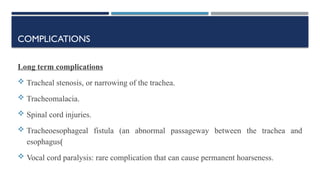 COMPLICATIONS
Long term complications
 Tracheal stenosis, or narrowing of the trachea.
 Tracheomalacia.
 Spinal cord injuries.
 Tracheoesophageal fistula (an abnormal passageway between the trachea and
esophagus(
 Vocal cord paralysis: rare complication that can cause permanent hoarseness.
 