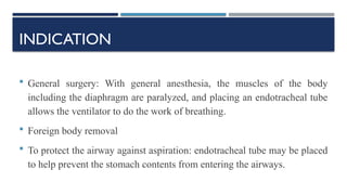 INDICATION
 General surgery: With general anesthesia, the muscles of the body
including the diaphragm are paralyzed, and placing an endotracheal tube
allows the ventilator to do the work of breathing.
 Foreign body removal
 To protect the airway against aspiration: endotracheal tube may be placed
to help prevent the stomach contents from entering the airways.
 