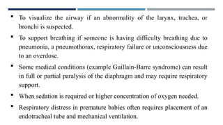  To visualize the airway if an abnormality of the larynx, trachea, or
bronchi is suspected.
 To support breathing if someone is having difficulty breathing due to
pneumonia, a pneumothorax, respiratory failure or unconsciousness due
to an overdose.
 Some medical conditions (example Guillain-Barre syndrome) can result
in full or partial paralysis of the diaphragm and may require respiratory
support.
 When sedation is required or higher concentration of oxygen needed.
 Respiratory distress in premature babies often requires placement of an
endotracheal tube and mechanical ventilation.
 