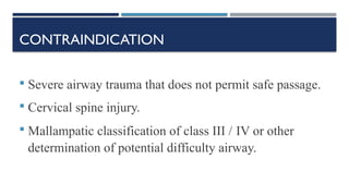 CONTRAINDICATION
 Severe airway trauma that does not permit safe passage.
 Cervical spine injury.
 Mallampatic classification of class III / IV or other
determination of potential difficulty airway.
 