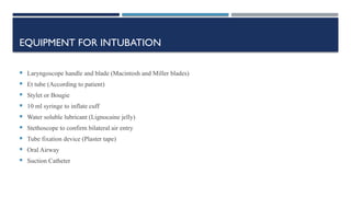 EQUIPMENT FOR INTUBATION
 Laryngoscope handle and blade (Macintosh and Miller blades)
 Et tube (According to patient)
 Stylet or Bougie
 10 ml syringe to inflate cuff
 Water soluble lubricant (Lignocaine jelly)
 Stethoscope to confirm bilateral air entry
 Tube fixation device (Plaster tape)
 Oral Airway
 Suction Catheter
 