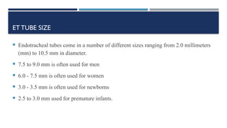 ETTUBE SIZE
 Endotracheal tubes come in a number of different sizes ranging from 2.0 millimeters
(mm) to 10.5 mm in diameter.
 7.5 to 9.0 mm is often used for men
 6.0 - 7.5 mm is often used for women
 3.0 - 3.5 mm is often used for newborns
 2.5 to 3.0 mm used for premature infants.
 