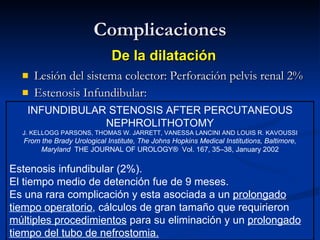 Complicaciones Lesión del sistema colector: Perforación pelvis renal 2% Estenosis Infundibular: De la dilatación INFUNDIBULAR STENOSIS AFTER PERCUTANEOUS NEPHROLITHOTOMY J. KELLOGG PARSONS, THOMAS W. JARRETT, VANESSA LANCINI AND LOUIS R. KAVOUSSI From the Brady Urological Institute, The Johns Hopkins Medical Institutions, Baltimore, Maryland  THE JOURNAL OF UROLOGY®  Vol. 167, 35–38, January 2002 Estenosis infundibular (2%). El tiempo medio de detención fue de 9 meses.  Es una rara complicación y esta asociada a un  prolongado tiempo operatorio , cálculos de gran tamaño que requirieron  múltiples procedimientos  para su eliminación y un  prolongado tiempo del tubo de nefrostomia. 