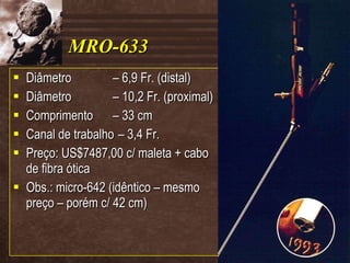 MRO-633 Diâmetro – 6,9 Fr. (distal) Diâmetro – 10,2 Fr. (proximal) Comprimento – 33 cm Canal de trabalho – 3,4 Fr. Preço: US$7487,00 c/ maleta + cabo de fibra ótica Obs.: micro-642 (idêntico – mesmo preço – porém c/ 42 cm) 