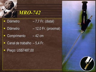 MRO-742 Diâmetro – 7,7 Fr. (distal) Diâmetro – 12,0 Fr. (proximal) Comprimento – 42 cm Canal de trabalho – 5,4 Fr. Preço: US$7487,00 