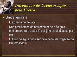 Introdução do Ureteroscópio pela Uretra Uretra feminina É extremamente fácil Não precisamos de nos orientar pelo fio guia, embora uretra e ureter já estejam cateterizados por ele O fluxo de água pode ser pelo canal de irrigação do Ureteroscópio  