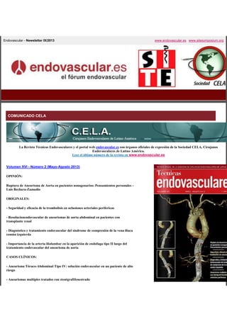 Endovascular - Newsletter IX/2013

www.endovascular.es www.sitesymposium.org

COMUNICADO CELA

La Revista Técnicas Endovasculares y el portal web endovascular.es son órganos oficiales de expresión de la Sociedad CELA, Cirujanos
Endovasculares de Latino América.
Leer el último número de la revista en www.endovascular.es

Volumen XVI - Número 2 (Mayo-Agosto 2013)
OPINIÓN:
Ruptura de Aneurisma de Aorta en pacientes nonagenarios: Pensamientos personales Luis Bechara-Zamudio
ORIGINALES:
- Seguridad y eficacia de la trombolisis en oclusiones arteriales perifericas
- Resolucionendovascular de aneurismas de aorta abdominal en pacientes con
transplante renal
- Diagnóstico y tratamiento endovascular del sindrome de compresión de la vena iliaca
común izquierda
- Importancia de la arteria iliolumbar en la aparición de endofuga tipo II luego del
tratamiento endovascular del aneurisma de aorta
CASOS CLÍNICOS:
- Aneurisma Tóraco-Abdominal Tipo IV: solución endovascular en un paciente de alto
riesgo
- Aneurismas multiples tratados con stentgraftfenestrado

 