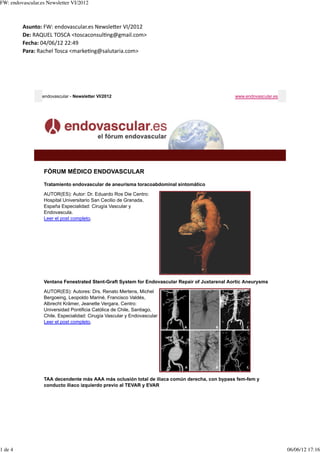 FW: endovascular.es Newsletter VI/2012



         Asunto:	
  FW:	
  endovascular.es	
  Newsle3er	
  VI/2012
         De:	
  RAQUEL	
  TOSCA	
  <toscaconsulFng@gmail.com>
         Fecha:	
  04/06/12	
  22:49
         Para:	
  Rachel	
  Tosca	
  <markeFng@salutaria.com>




                  endovascular - Newsletter VI/2012                                              www.endovascular.es




                  FÓRUM MÉDICO ENDOVASCULAR

                  Tratamiento endovascular de aneurisma toracoabdominal sintomático

                  AUTOR(ES): Autor: Dr. Eduardo Ros Die Centro:
                  Hospital Universitario San Cecilio de Granada,
                  España Especialidad: Cirugía Vascular y
                  Endovascula.
                  Leer el post completo.




                  Ventana Fenestrated Stent-Graft System for Endovascular Repair of Juxtarenal Aortic Aneurysms

                  AUTOR(ES): Autores: Drs. Renato Mertens, Michel
                  Bergoeing, Leopoldo Mariné, Francisco Valdés,
                  Albrecht Krämer, Jeanette Vergara. Centro:
                  Universidad Pontificia Católica de Chile, Santiago,
                  Chile. Especialidad: Cirugía Vascular y Endovascular
                  Leer el post completo.




                  TAA decendente más AAA más oclusión total de iliaca común derecha, con bypass fem-fem y
                  conducto iliaco izquierdo previo al TEVAR y EVAR




1 de 4                                                                                                                 06/06/12 17:16
 