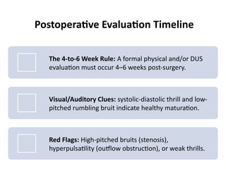 Postoperative Evaluation Timeline
The 4-to-6 Week Rule: A formal physical and/or DUS
evaluation must occur 4–6 weeks post-surgery.
Visual/Auditory Clues: systolic-diastolic thrill and low-
pitched rumbling bruit indicate healthy maturation.
Red Flags: High-pitched bruits (stenosis),
hyperpulsatility (outflow obstruction), or weak thrills.
 