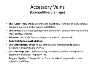 Accessory Veins
(Competitive drainage)
• The "Steal" Problem: Large branches divert flow from the primary conduit,
dropping pressure and preventing dilatation.
• Clinical Goal: Eliminate competitive flow to divert 100% of volume into the
main outflow channel.
• Evidence: post-AVO, fistulas often mature within one month.
• Technical Option: AVO Methods
• Coil Embolization: Effective but carries a risk of migration to central
circulation or pulmonary arteries.
• Vascular Plugs (VPs): Self-expanding nitinol mesh; offers more precise
placement and lower migration risk.
• Surgical Ligation: Often preferred for acute takeoff angles where wire
selection is difficult.
 