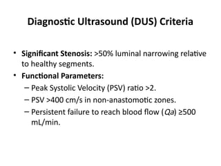Diagnostic Ultrasound (DUS) Criteria
• Significant Stenosis: >50% luminal narrowing relative
to healthy segments.
• Functional Parameters:
– Peak Systolic Velocity (PSV) ratio >2.
– PSV >400 cm/s in non-anastomotic zones.
– Persistent failure to reach blood flow (Qa​
) ≥500
mL/min.
 