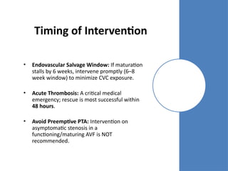 Timing of Intervention
• Endovascular Salvage Window: If maturation
stalls by 6 weeks, intervene promptly (6–8
week window) to minimize CVC exposure.
• Acute Thrombosis: A critical medical
emergency; rescue is most successful within
48 hours.
• Avoid Preemptive PTA: Intervention on
asymptomatic stenosis in a
functioning/maturing AVF is NOT
recommended.
 