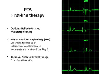 PTA
First-line therapy
• Options: Balloon-Assisted
Maturation (BAM)
• Primary Balloon Angioplasty (PBA)
Emerging technique of
intraoperative dilatation to
accelerate maturation from Day 1.
• Technical Success: Typically ranges
from 88.9% to 97%.
 