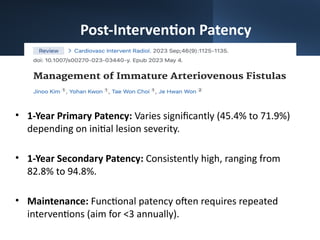 Post-Intervention Patency
• 1-Year Primary Patency: Varies significantly (45.4% to 71.9%)
depending on initial lesion severity.
• 1-Year Secondary Patency: Consistently high, ranging from
82.8% to 94.8%.
• Maintenance: Functional patency often requires repeated
interventions (aim for <3 annually).
 