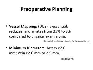 Preoperative Planning
• Vessel Mapping: (DUS) is essential;
reduces failure rates from 35% to 8%
compared to physical exam alone.
• Minimum Diameters: Artery ≥2.0
mm; Vein ≥2.0 mm to 2.5 mm.
Hemodialysis Access - Society for Vascular Surgery
(KDOQI2019)
 