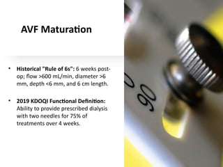 AVF Maturation
• Historical "Rule of 6s": 6 weeks post-
op; flow >600 mL/min, diameter >6
mm, depth <6 mm, and 6 cm length.
• 2019 KDOQI Functional Definition:
Ability to provide prescribed dialysis
with two needles for 75% of
treatments over 4 weeks.
 
