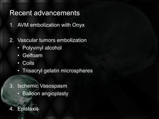 Recent advancements
1. AVM embolization with Onyx
2. Vascular tumors embolization
• Polyvinyl alcohol
• Gelfoam
• Coils
• Trisacryl gelatin microspheres
3. Ischemic Vasospasm
• Balloon angioplasty
4. Epistaxis
 
