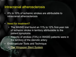Intracranial atherosclerosis
• 8% to 10% of ischemic strokes are attributable to
intracranial atherosclerosis
• Need for treatment?
• The WASID trial found an 11% to 12% first-year risk
of ischemic stroke in territory attributable to the
patient symptoms
• majority of strokes (73%) in WASID patients were in
the territory of the stenotic artery
• Endovascular Tools and Technique
• The Wingspan Stent System
 