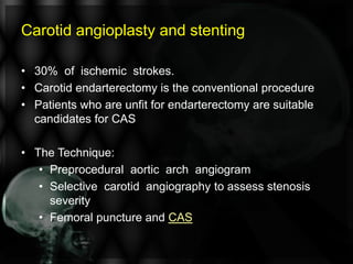Carotid angioplasty and stenting
• 30% of ischemic strokes.
• Carotid endarterectomy is the conventional procedure
• Patients who are unfit for endarterectomy are suitable
candidates for CAS
• The Technique:
• Preprocedural aortic arch angiogram
• Selective carotid angiography to assess stenosis
severity
• Femoral puncture and CAS
 