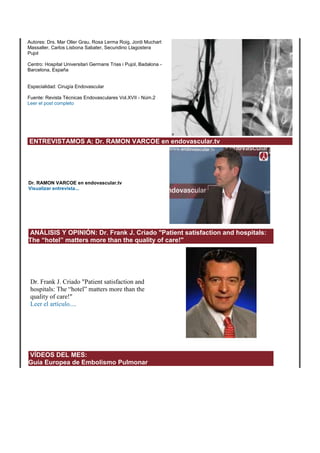 Autores: Drs. Mar Oller Grau, Rosa Lerma Roig, Jordi Muchart 
Massaller, Carlos Lisbona Sabater, Secundino Llagostera 
Pujol 
Centro: Hospital Universitari Germans Trias i Pujol, Badalona - 
Barcelona, España 
Especialidad: Cirugía Endovascular 
Fuente: Revista Técnicas Endovasculares Vol.XVII - Núm.2 
Leer el post completo 
ENTREVISTAMOS A: Dr. RAMON VARCOE en endovascular.tv 
Dr. RAMON VARCOE en endovascular.tv 
Visualizar entrevista... 
ANÁLISIS Y OPINIÓN: Dr. Frank J. Criado "Patient satisfaction and hospitals: 
The “hotel” matters more than the quality of care!" 
Dr. Frank J. Criado "Patient satisfaction and 
hospitals: The “hotel” matters more than the 
quality of care!" 
Leer el artículo.... 
VÍDEOS DEL MES: 
Guía Europea de Embolismo Pulmonar 
 