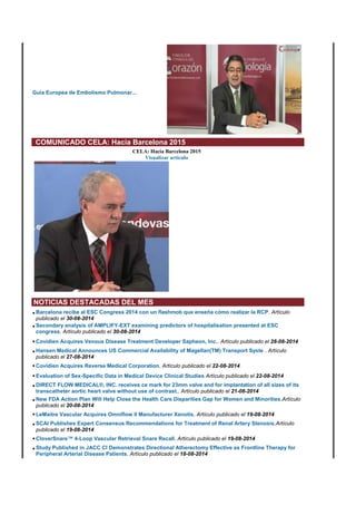 Guía Europea de Embolismo Pulmonar... 
COMUNICADO CELA: Hacia Barcelona 2015 
CELA: Hacia Barcelona 2015 
Visualizar artículo 
NOTICIAS DESTACADAS DEL MES 
• Barcelona recibe al ESC Congress 2014 con un flashmob que enseña cómo realizar la RCP. Artículo 
publicado el 30-08-2014 
• Secondary analysis of AMPLIFY-EXT examining predictors of hospitalisation presented at ESC 
congress. Artículo publicado el 30-08-2014 
• Covidien Acquires Venous Disease Treatment Developer Sapheon, Inc.. Artículo publicado el 28-08-2014 
• Hansen Medical Announces US Commercial Availability of Magellan(TM) Transport Syste . Artículo 
publicado el 27-08-2014 
• Covidien Acquires Reverse Medical Corporation. Artículo publicado el 22-08-2014 
• Evaluation of Sex-Specific Data in Medical Device Clinical Studies Artículo publicado el 22-08-2014 
• DIRECT FLOW MEDICAL®, INC. receives ce mark for 23mm valve and for implantation of all sizes of its 
transcatheter aortic heart valve without use of contrast.. Artículo publicado el 21-08-2014 
• New FDA Action Plan Will Help Close the Health Care Disparities Gap for Women and Minorities.Artículo 
publicado el 20-08-2014 
• LeMaitre Vascular Acquires Omniflow II Manufacturer Xenotis. Artículo publicado el 19-08-2014 
• SCAI Publishes Expert Consensus Recommendations for Treatment of Renal Artery Stenosis.Artículo 
publicado el 19-08-2014 
• CloverSnare™ 4-Loop Vascular Retrieval Snare Recall. Artículo publicado el 19-08-2014 
• Study Published in JACC CI Demonstrates Directional Atherectomy Effective as Frontline Therapy for 
Peripheral Arterial Disease Patients. Artículo publicado el 18-08-2014 
 