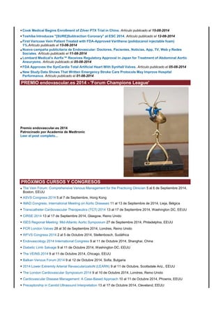 • Cook Medical Begins Enrollment of Zilver PTX Trial in China. Artículo publicado el 15-08-2014 
• Toshiba Introduces "[SURE]Subtraction Coronary" at ESC 2014. Artículo publicado el 12-08-2014 
• First Varicose Vein Patient Treated with FDA-Approved Varithena (polidocanol injectable foam) 
1%.Artículo publicado el 13-08-2014 
• Nueva campaña publicitaria de Endovascular: Doctores, Pacientes, Noticias, App, TV, Web y Redes 
Sociales. Artículo publicado el 11-08-2014 
• Lombard Medical’s Aorfix™ Receives Regulatory Approval in Japan for Treatment of Abdominal Aortic 
Aneurysms. Artículo publicado el 05-08-2014 
• FDA Approves the SynCardia Total Artificial Heart With SynHall Valves. Artículo publicado el 05-08-2014 
• New Study Data Shows That Written Emergency Stroke Care Protocols May Improve Hospital 
Performance. Artículo publicado el 01-08-2014 
PREMIO endovascular.es 2014 - 'Forum Champions League' 
Premio endovascular.es 2014 
Patrocinado por Academia de Medtronic 
Leer el post completo... 
PRÓXIMOS CURSOS Y CONGRESOS 
• The Vein Forum: Comprehensive Venous Management for the Practicing Clinician 5 al 6 de Septiembre 2014, 
Boston, EEUU 
• ASVS Congress 2014 5 al 7 de Septiembre, Hong Kong 
• IMAD Congress, International Meeting on Aortic Diseases 11 al 13 de Septiembre de 2014, Lieja, Bélgica 
• Transcatheter Cardiovascular Therapeutics (TCT) 2014 13 al 17 de Septiembre 2014, Washington DC, EEUU 
• CIRSE 2014 13 al 17 de Septiembre 2014, Glasgow, Reino Unido 
• ISES Regional Meeting: Mid-Atlantic Aortic Symposium 27 de Septiembre 2014, Philadelphia, EEUU 
• PCR London Valves 28 al 30 de Septiembre 2014, Londres, Reino Unido 
• WFVS Congress 2014 2 al 5 de Octubre 2014, Stellenbosch, Sudáfrica 
• Endovascology 2014 International Congress 9 al 11 de Octubre 2014, Shanghai, China 
• Diabetic Limb Salvage 9 al 11 de Octubre 2014, Washington DC, EEUU 
• The VEINS 2014 9 al 11 de Octubre 2014, Chicago, EEUU 
• Balkan Venous Forum 2014 9 al 12 de Octubre 2014, Sofia, Bulgaria 
• 2014 Lower Extremity Arterial RevascularizatioN (LEARN) 9 al 11 de Octubre, Scottsdale Ariz., EEUU 
• The London Cardiovascular Symposium 2014 9 al 10 de Octubre 2014, Londres, Reino Unido 
• Cardiovascular Disease Management: A Case-Based Approach 10 al 11 de Octubre 2014, Phoenix, EEUU 
• Preceptorship in Carotid Ultrasound Interpretation 13 al 17 de Octubre 2014, Cleveland, EEUU 
 