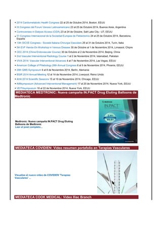• 2014 Cardiometabolic Health Congress 22 al 25 de Octubre 2014, Boston, EEUU 
• IX Congreso del Forum Venoso Latinoamericano 23 al 25 de Octubre 2014, Buenos Aires, Argentina 
• Controversies in Dialysis Access (CiDA) 23 al 24 de Octubre, Salt Lake City - UT, EEUU 
• 51 Congreso Internacional de la Sociedad Europea de Flebectomía 24 al 25 de Octubre 2014, Barcelona, 
España 
• 13th SICVE Congress - Società Italiana Chirurgia Vascolare 29 al 31 de Octubre 2014, Turín, Italia 
• 5th EVF Hands-On Workshop in Venous Disease 30 de Octubre al 1 de Noviembre 2014, Limassol, Chipre 
• CEC 2014 (China Endovascular Course) 30 de Octubre al 2 de Noviembre 2014, Beijing, China 
• 2nd Vascular Interventional Radiology Course 1 al 2 de Noviembre 2014, Islamabad, Pakistan 
• VIVA 2014: Vascular Interventional Advances 4 al 7 de Noviembre 2014, Las Vegas, EEUU 
• American College of Phlebology 28th Annual Congress 6 al 9 de Noviembre 2014, Phoenix, EEUU 
• 29th GMS Symposium 6 al 8 de Noviembre 2014, Berlín, Alemania 
• BSIR 2014 Annual Meeting 12 al 14 de Noviembre 2014, Liverpool, Reino Unido 
• AHA 2014 Scientific Sessions 15 al 19 de Noviembre 2014, Chicago, EEUU 
• AIMsymposium (Advanced Interventional Management) 17 al 20 de Noviembre 2014, Nueva York, EEUU 
• VEITHsymposium 18 al 22 de Noviembre 2014, Nueva York, EEUU 
MEDIATECA MEDTRONIC: Nueva campaña IN.PACT Drug Eluting Balloons de 
Medtronic 
Medtronic: Nueva campaña IN.PACT Drug Eluting 
Balloons de Medtronic 
Leer el post completo... 
MEDIATECA COVIDIEN: Video resumen portafolio en Terapias Vasculares 
Visualize el nuevo vídeo de COVIDIEN 'Terapias 
Vasculares' ... 
MEDIATECA COOK MEDICAL: Vídeo Iliac Branch 
 