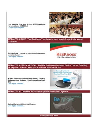 Los días 11 a 13 de Mayo de 2014, JOTEC celebró la 
tercera edición del EBECAI 
Leer el post completo... 
MEDIATECA BARD: The ReeKross™ catheter to treat long infragenicular vessel 
occlusion 
The ReeKross™ catheter to treat long infragenicular 
vessel occlusion 
Leer el post completo... 
MEDIATECA PALEX MEDICAL: AORFIX Endovascular Stent Graft - There’s One Way 
To Expand Your On-Label EVAR Practice More Than 25% 
AORFIX Endovascular Stent Graft - There’s One Way 
To Expand Your On-Label EVAR Practice More Than 
25% 
Leer el post completo... 
MEDIATECA LOGIMED: Be Graft Peripherial Stent Graft System 
Be Graft Peripherial Stent Graft System 
Leer el post completo... 
endovascular APP 
 