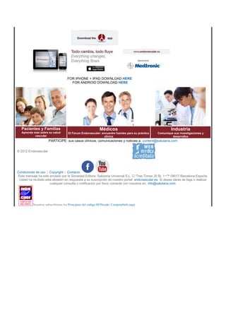 FOR IPHONE + IPAD DOWNLOAD HERE 
FOR ANDROID DOWNLOAD HERE 
Pacientes y Familias 
Aprenda más sobre su salud 
vascular 
Médicos 
El Fórum Endovascular: encuentre fuentes para su práctica 
clínica 
Industria 
Comunique sus investigaciones y 
desarrollos 
PARTICIPE: sus casos clínicos, comunicaciones y noticias a: content@salutaria.com 
© 2012 Endovascular 
Condiciones de uso | Copyright | Contacto 
Este mensaje ha sido enviado por la Sociedad Editora: Salutaria Universal S.L. C/ Tres Torres 20 Bj. 1¬™ 08017 Barcelona España. 
Usted ha recibido este eboletin en respuesta a su suscripción de nuestro portal: endovascular.es. Si desea darse de baja o realizar 
cualquier consulta o notificación por favor contacte con nosotros en: info@salutaria.com. 
Nosotros subscribimos los Principios del código HONcode. Compruébelo aquí. 
