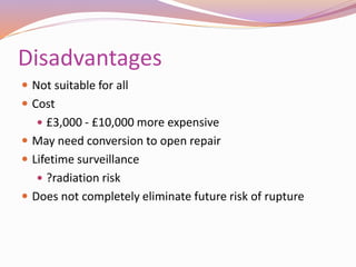 Disadvantages
 Not suitable for all
 Cost
 £3,000 - £10,000 more expensive
 May need conversion to open repair
 Lifetime surveillance
 ?radiation risk
 Does not completely eliminate future risk of rupture
 