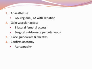 1. Anaesthetise
 GA, regional, LA with sedation
2. Gain vascular access
 Bilateral femoral access
 Surgical cutdown or percutaneous
3. Place guidewires & sheaths
4. Confirm anatomy
 Aortography
 