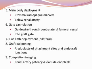 5. Main body deployment
 Proximal radiopaque markers
 Below renal artery
6. Gate cannulation
 Guidewire through contralateral femoral vessel
 Into graft gate
7. Iliac limb deployment (bilateral)
8. Graft ballooning
 Angioplasty of attachment sites and endograft
junctions
9. Completion imaging
 Renal artery patency & exclude endoleak
 