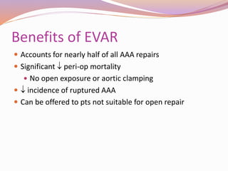 Benefits of EVAR
 Accounts for nearly half of all AAA repairs
 Significant  peri-op mortality
 No open exposure or aortic clamping
  incidence of ruptured AAA
 Can be offered to pts not suitable for open repair
 