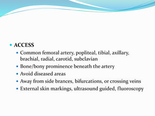  ACCESS
 Common femoral artery, popliteal, tibial, axillary,
brachial, radial, carotid, subclavian
 Bone/bony prominence beneath the artery
 Avoid diseased areas
 Away from side brances, bifurcations, or crossing veins
 External skin markings, ultrasound guided, fluoroscopy
 