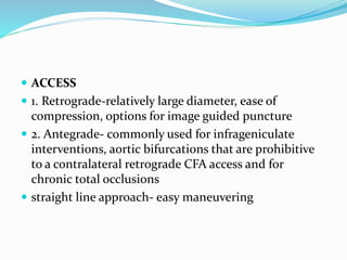  ACCESS
 1. Retrograde-relatively large diameter, ease of
compression, options for image guided puncture
 2. Antegrade- commonly used for infrageniculate
interventions, aortic bifurcations that are prohibitive
to a contralateral retrograde CFA access and for
chronic total occlusions
 straight line approach- easy maneuvering
 