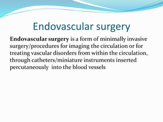 Endovascular surgery
Endovascular surgery is a form of minimally invasive
surgery/procedures for imaging the circulation or for
treating vascular disorders from within the circulation,
through catheters/miniature instruments inserted
percutaneously into the blood vessels
 