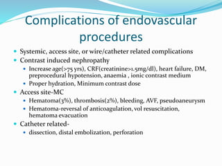 Complications of endovascular
procedures
 Systemic, access site, or wire/catheter related complications
 Contrast induced nephropathy
 Increase age(>75 yrs), CRF(creatinine>1.5mg/dl), heart failure, DM,
preprocedural hypotension, anaemia , ionic contrast medium
 Proper hydration, Minimum contrast dose
 Access site-MC
 Hematoma(3%), thrombosis(2%), bleeding, AVF, pseudoaneurysm
 Hematoma-reversal of anticoagulation, vol resuscitation,
hematoma evacuation
 Catheter related-
 dissection, distal embolization, perforation
 