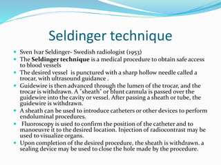 Seldinger technique
 Sven Ivar Seldinger- Swedish radiologist (1953)
 The Seldinger technique is a medical procedure to obtain safe access
to blood vessels
 The desired vessel is punctured with a sharp hollow needle called a
trocar, with ultrasound guidance .
 Guidewire is then advanced through the lumen of the trocar, and the
trocar is withdrawn. A "sheath" or blunt cannula is passed over the
guidewire into the cavity or vessel. After passing a sheath or tube, the
guidewire is withdrawn.
 A sheath can be used to introduce catheters or other devices to perform
endoluminal procedures.
 Fluoroscopy is used to confirm the position of the catheter and to
manoeuvre it to the desired location. Injection of radiocontrast may be
used to visualize organs.
 Upon completion of the desired procedure, the sheath is withdrawn. a
sealing device may be used to close the hole made by the procedure.
 