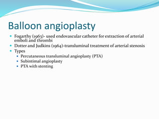 Balloon angioplasty
 Fogarthy (1963)- used endovascular catheter for extraction of arterial
emboli and thrombi
 Dotter and Judkins (1964)-transluminal treatment of arterial stenosis
 Types
 Percutaneous transluminal angioplasty (PTA)
 Subintimal angioplasty
 PTA with stenting
 
