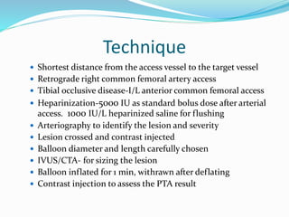Technique
 Shortest distance from the access vessel to the target vessel
 Retrograde right common femoral artery access
 Tibial occlusive disease-I/L anterior common femoral access
 Heparinization-5000 IU as standard bolus dose after arterial
access. 1000 IU/L heparinized saline for flushing
 Arteriography to identify the lesion and severity
 Lesion crossed and contrast injected
 Balloon diameter and length carefully chosen
 IVUS/CTA- for sizing the lesion
 Balloon inflated for 1 min, withrawn after deflating
 Contrast injection to assess the PTA result
 