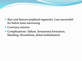  Iliac and femoro popliteal segments. Less successful
for below knee narrowing
 Coronary arteries
 Complications- failure, hematoma formation,
bleeding, thrombosis, distal embolisation
 