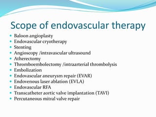 Scope of endovascular therapy
 Baloon angioplasty
 Endovascular cryotherapy
 Stenting
 Angioscopy /intravascular ultrasound
 Atherectomy
 Thromb0embolectomy /intraarterial thrombolysis
 Embolization
 Endovascular aneurysm repair (EVAR)
 Endovenous laser ablation (EVLA)
 Endovascular RFA
 Transcatheter aortic valve implantation (TAVI)
 Percutaneous mitral valve repair
 