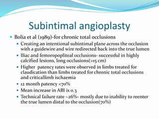 Subintimal angioplasty
 Bolia et al (1989)-for chronic total occlusions
 Creating an intentional subintimal plane across the occlusion
with a guidewire and wire redirected back into the true lumen
 Iliac and femoropopliteal occlusions- successful in highly
calcified lesions, long occlusions(>15 cm)
 Higher patency rates were observed in limbs treated for
claudication than limbs treated for chronic total occlusions
and criticallimb ischaemia
 12 month patency <70%
 Mean increase in ABI is 0.3
 Technical failure rate ~26%- mostly due to inability to reenter
the true lumen distal to the occlusion(70%)
 