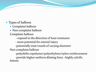  Types of balloon
 Complaint balloon
 Non complaint balloon
Complaint balloon
–expand in the direction of least resistance
- more potential for arterial injury
-potentially treat vessels of varying diameter
Non complaint balloon
-polyolefin copolymer/polyethylene/nylon reinforcement
-provide higher uniform dilating force –highly calcific
lesions
 