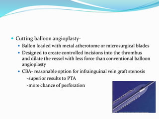  Cutting balloon angioplasty-
 Ballon loaded with metal atherotome or microsurgical blades
 Designed to create controlled incisions into the thrombus
and dilate the vessel with less force than conventional balloon
angioplasty
 CBA- reasonable option for infrainguinal vein graft stenosis
-superior results to PTA
-more chance of perforation
 