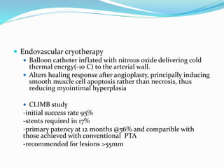  Endovascular cryotherapy
 Balloon catheter inflated with nitrous oxide delivering cold
thermal energy(-10 C) to the arterial wall.
 Alters healing response after angioplasty, principally inducing
smooth muscle cell apoptosis rather than necrosis, thus
reducing myointimal hyperplasia
 CLIMB study
-initial success rate 95%
-stents required in 17%
-primary patency at 12 months @56% and comparible with
those achieved with conventional PTA
-recommended for lesions >55mm
 