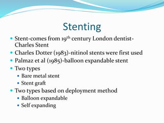 Stenting
 Stent-comes from 19th century London dentist-
Charles Stent
 Charles Dotter (1983)-nitinol stents were first used
 Palmaz et al (1985)-balloon expandable stent
 Two types
 Bare metal stent
 Stent graft
 Two types based on deployment method
 Balloon expandable
 Self expanding
 